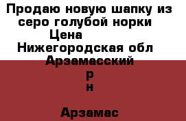 Продаю новую шапку из серо-голубой норки › Цена ­ 5 000 - Нижегородская обл., Арзамасский р-н, Арзамас г. Одежда, обувь и аксессуары » Другое   